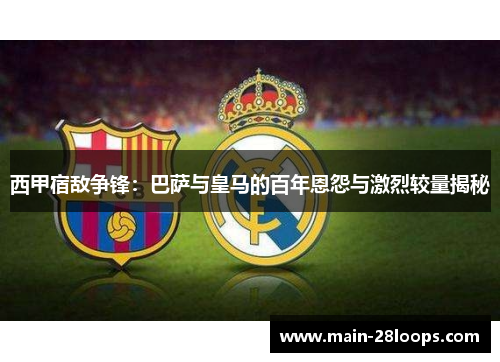 西甲宿敌争锋：巴萨与皇马的百年恩怨与激烈较量揭秘