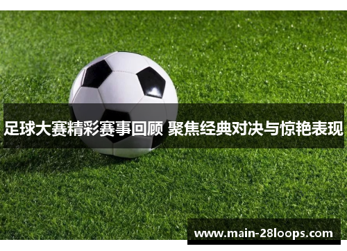 足球大赛精彩赛事回顾 聚焦经典对决与惊艳表现