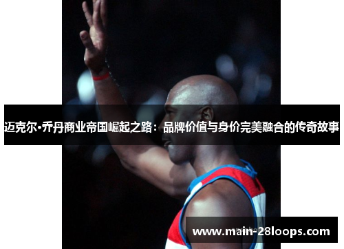 迈克尔·乔丹商业帝国崛起之路：品牌价值与身价完美融合的传奇故事