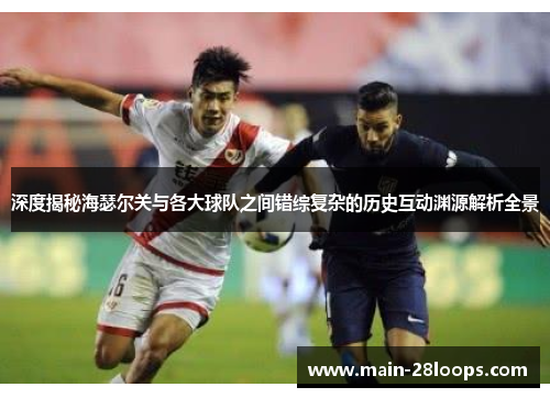 深度揭秘海瑟尔关与各大球队之间错综复杂的历史互动渊源解析全景