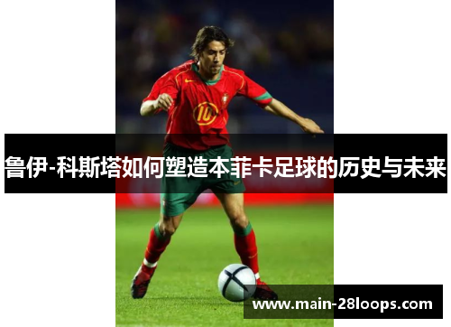 鲁伊-科斯塔如何塑造本菲卡足球的历史与未来