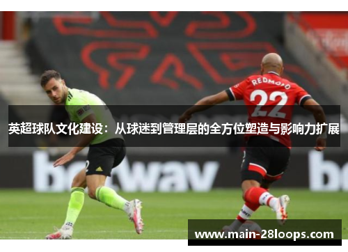 英超球队文化建设：从球迷到管理层的全方位塑造与影响力扩展
