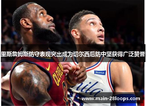 里斯詹姆斯防守表现突出成为切尔西后防中坚获得广泛赞誉 里斯詹姆斯防守表现突出成为切尔西后防中坚获得广泛赞誉