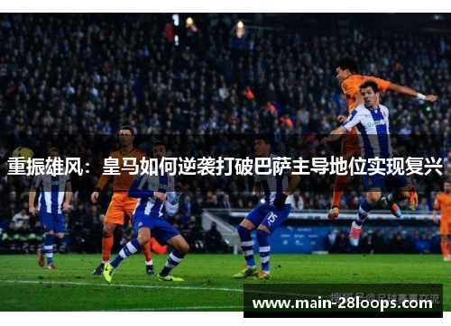 重振雄风：皇马如何逆袭打破巴萨主导地位实现复兴