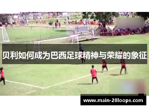 贝利如何成为巴西足球精神与荣耀的象征 贝利如何成为巴西足球精神与荣耀的象征