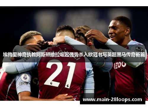 埃梅里神奇执教阿斯顿维拉崛起强势杀入欧冠书写英超黑马传奇新篇