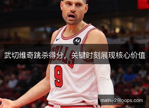 武切维奇跳杀得分,关键时刻展现核心价值 武切维奇跳杀得分,关键时刻展现核心价值